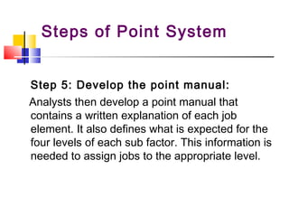 Step 5: Develop the point manual:
Analysts then develop a point manual that
contains a written explanation of each job
element. It also defines what is expected for the
four levels of each sub factor. This information is
needed to assign jobs to the appropriate level.
Steps of Point System
 