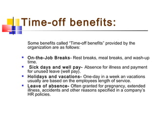 Time-off benefits:
Some benefits called “Time-off benefits” provided by the
organization are as follows:
 On-the-Job Breaks- Rest breaks, meal breaks, and wash-up
time.
 Sick days and well pay- Absence for illness and payment
for unused leave (well pay).
 Holidays and vacations- One-day in a week an vacations
usually are based on the employees length of service.
 Leave of absence- Often granted for pregnancy, extended
illness, accidents and other reasons specified in a company’s
HR policies.
 