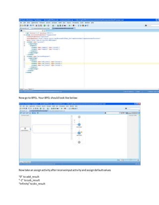 Nowgo to BPEL. Your BPEL shouldlooklike below:
Nowtake an assignactivityafterreceiveinputactivityandassigndefaultvalues
“0” to add_result
“-1” tosub_result
“Infinity”todiv_result
 