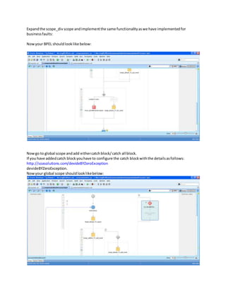 Expandthe scope_div scope andimplementthe same functionalityaswe have implementedfor
businessfaults:
Nowyour BPEL shouldlooklike below:
Nowgo to global scope andadd eithercatchblock/catch all block.
If you have addedcatch blockyouhave to configure the catch blockwiththe detailsasfollows:
http://soasolutions.com/devideBYZeroException
devideBYZeroException.
Nowyour global scope shouldlooklikebelow:
 