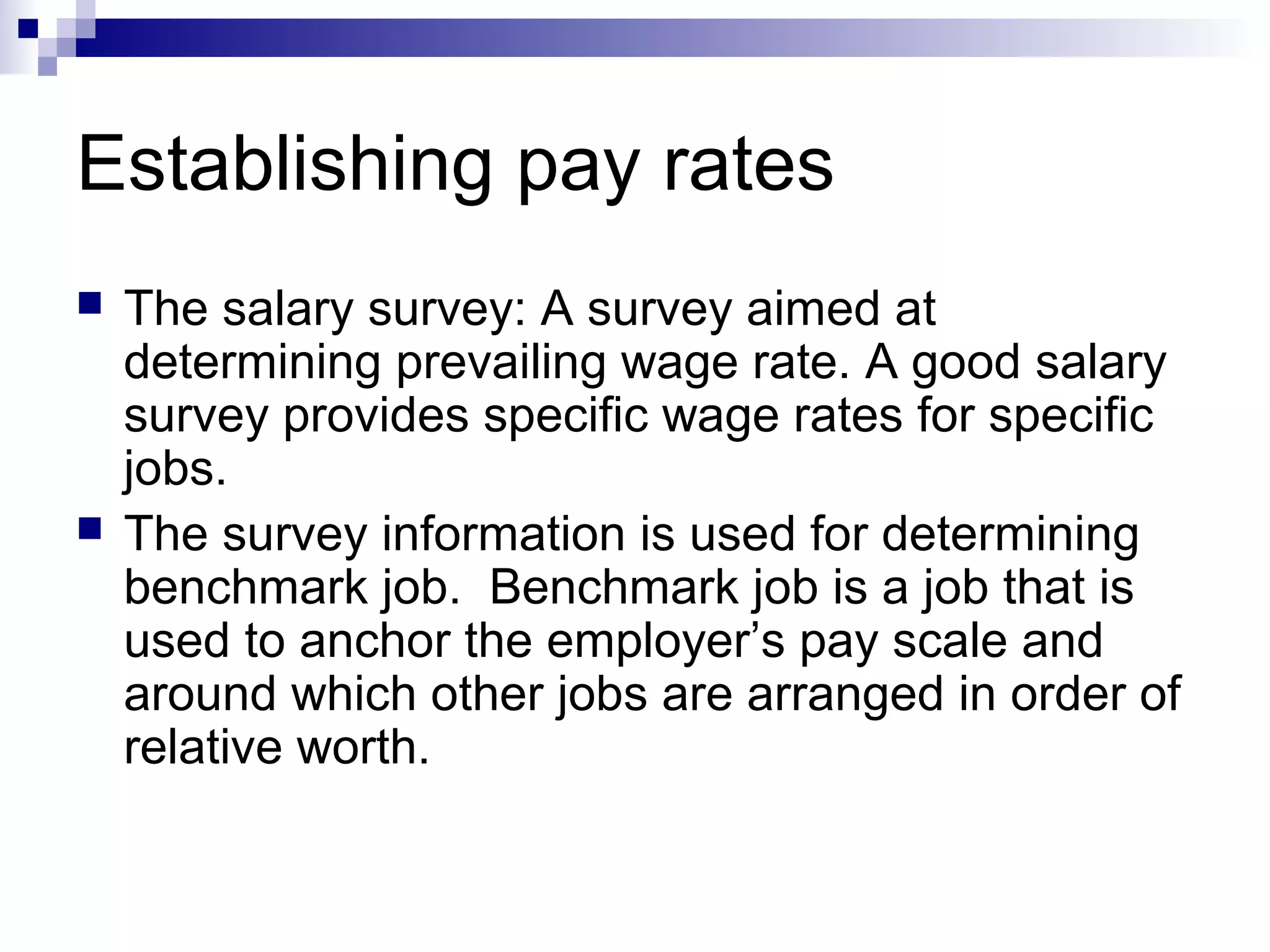 Establishing pay rates
 The salary survey: A survey aimed at
determining prevailing wage rate. A good salary
survey provides specific wage rates for specific
jobs.
 The survey information is used for determining
benchmark job. Benchmark job is a job that is
used to anchor the employer’s pay scale and
around which other jobs are arranged in order of
relative worth.
 