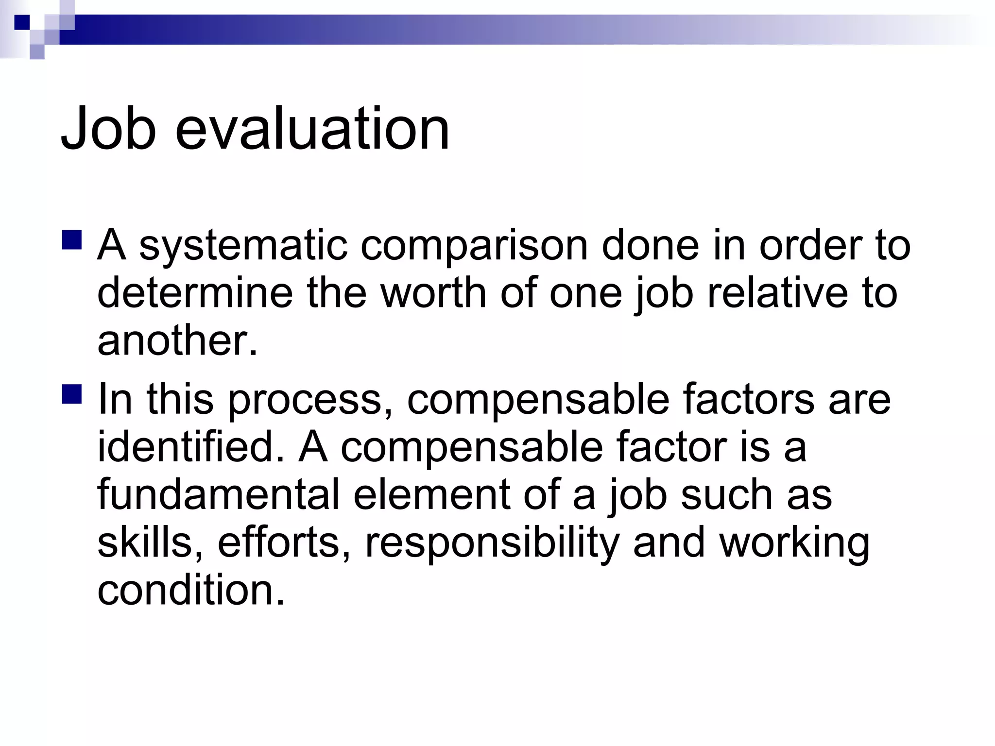 Job evaluation
 A systematic comparison done in order to
determine the worth of one job relative to
another.
 In this process, compensable factors are
identified. A compensable factor is a
fundamental element of a job such as
skills, efforts, responsibility and working
condition.
 
