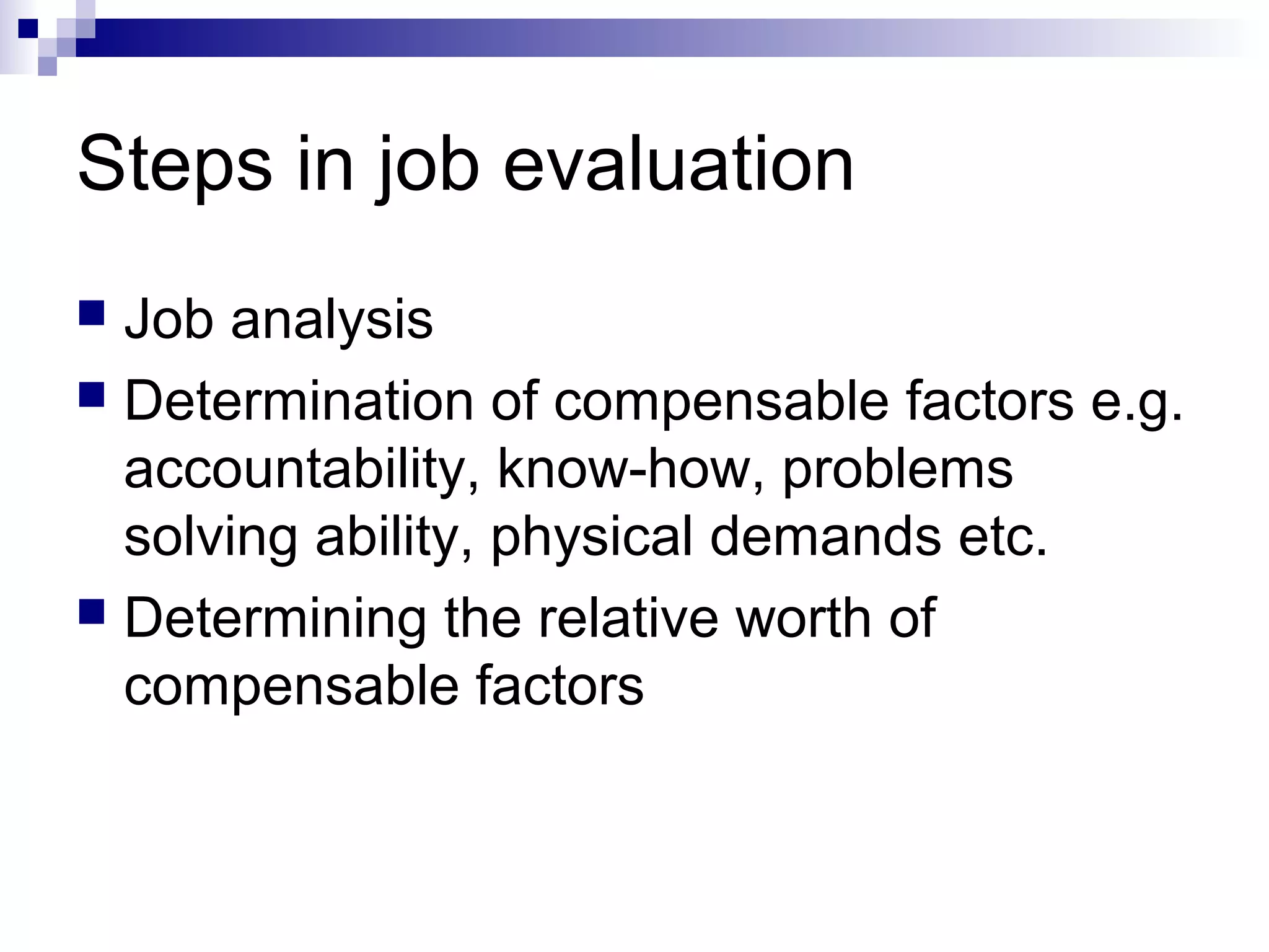 Steps in job evaluation
 Job analysis
 Determination of compensable factors e.g.
accountability, know-how, problems
solving ability, physical demands etc.
 Determining the relative worth of
compensable factors
 