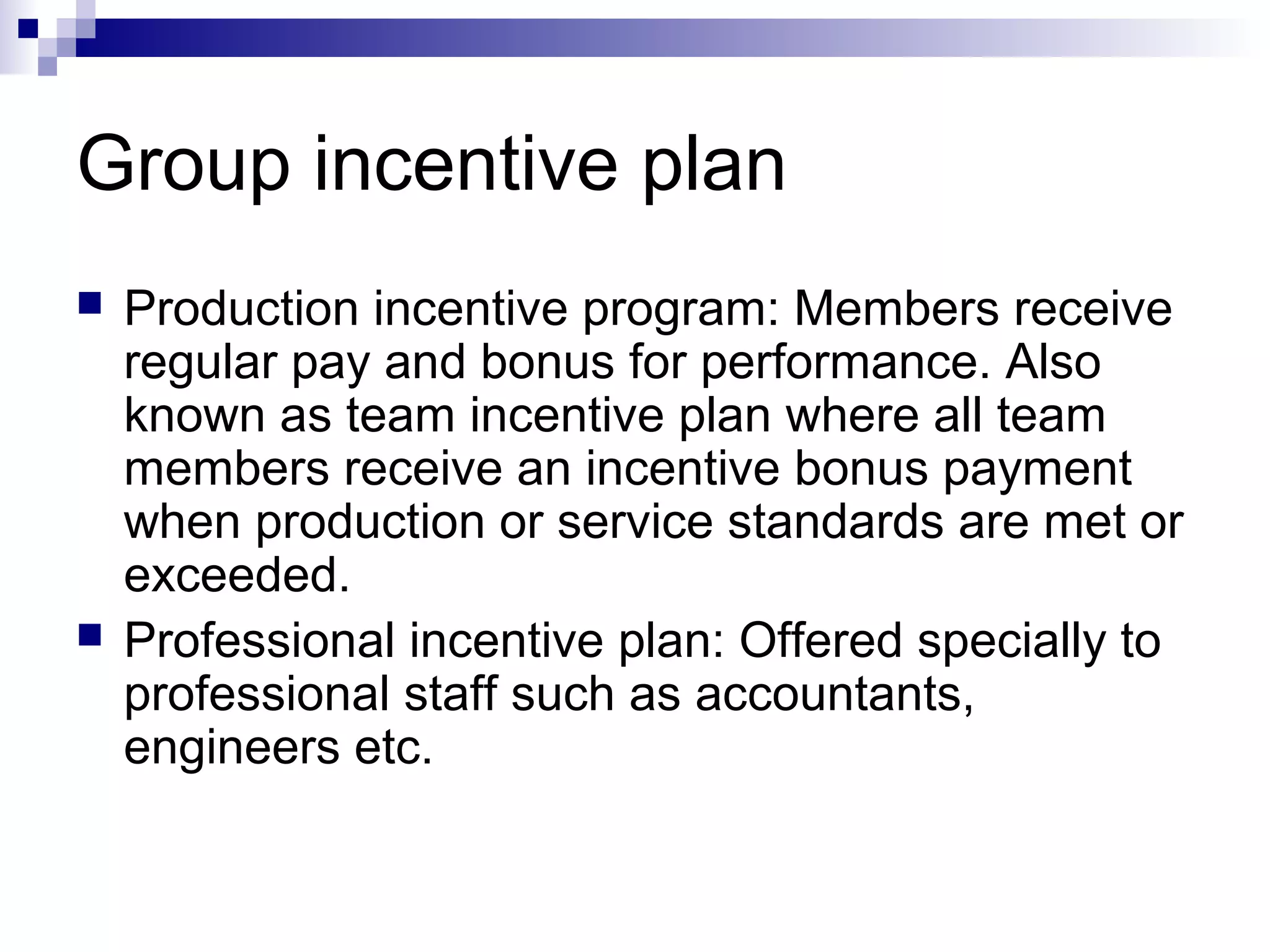 Group incentive plan
 Production incentive program: Members receive
regular pay and bonus for performance. Also
known as team incentive plan where all team
members receive an incentive bonus payment
when production or service standards are met or
exceeded.
 Professional incentive plan: Offered specially to
professional staff such as accountants,
engineers etc.
 