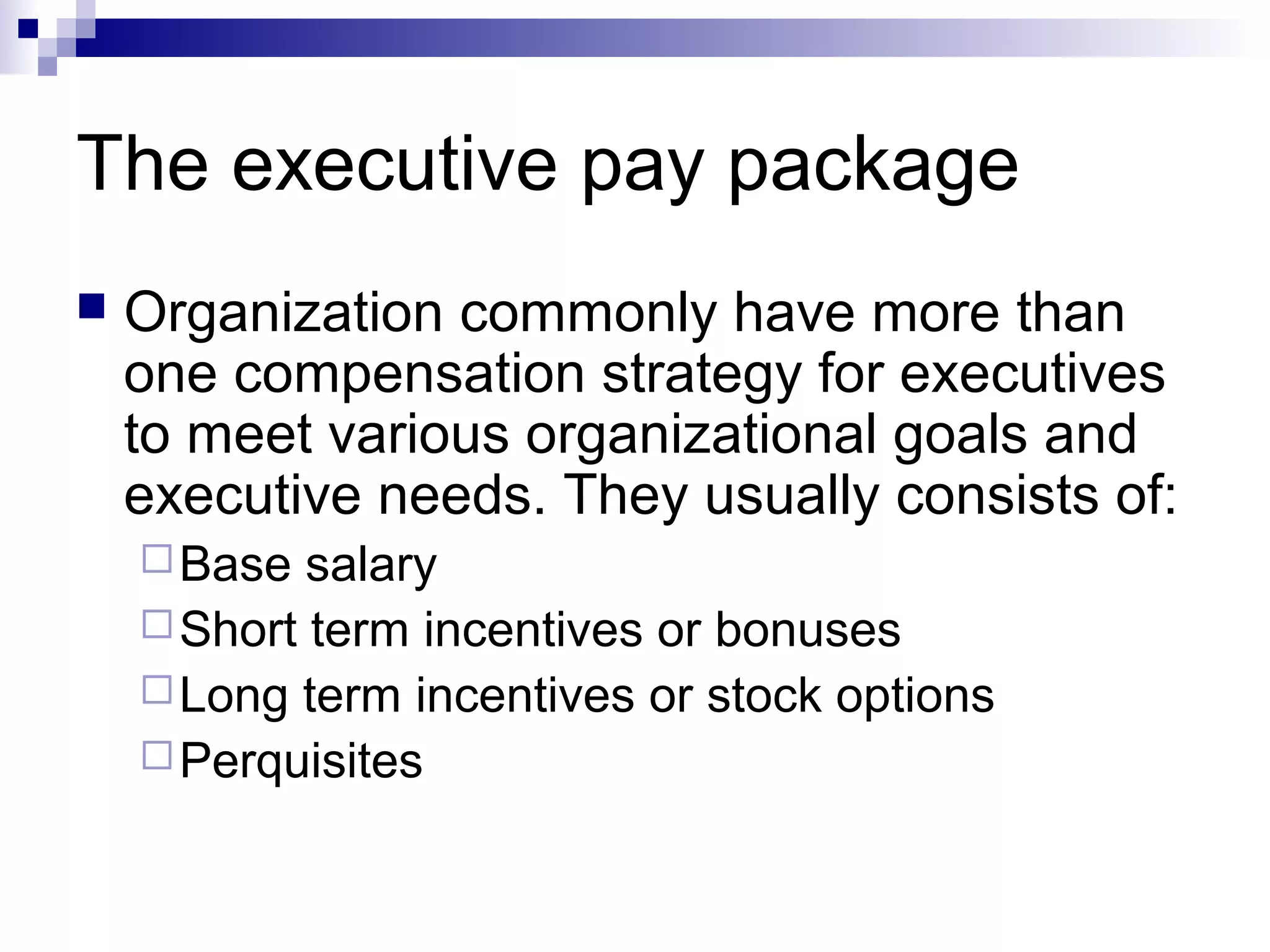 The executive pay package
 Organization commonly have more than
one compensation strategy for executives
to meet various organizational goals and
executive needs. They usually consists of:
Base salary
Short term incentives or bonuses
Long term incentives or stock options
Perquisites
 