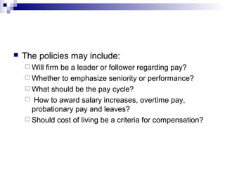  The policies may include:
 Will firm be a leader or follower regarding pay?
 Whether to emphasize seniority or performance?
 What should be the pay cycle?
 How to award salary increases, overtime pay,
probationary pay and leaves?
 Should cost of living be a criteria for compensation?
 