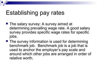 Establishing pay rates
 The salary survey: A survey aimed at
determining prevailing wage rate. A good salary
survey provides specific wage rates for specific
jobs.
 The survey information is used for determining
benchmark job. Benchmark job is a job that is
used to anchor the employer’s pay scale and
around which other jobs are arranged in order of
relative worth.
 