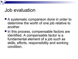 Job evaluation
 A systematic comparison done in order to
determine the worth of one job relative to
another.
 In this process, compensable factors are
identified. A compensable factor is a
fundamental element of a job such as
skills, efforts, responsibility and working
condition.
 