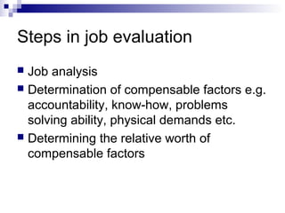 Steps in job evaluation
 Job analysis
 Determination of compensable factors e.g.
accountability, know-how, problems
solving ability, physical demands etc.
 Determining the relative worth of
compensable factors
 