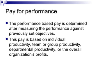 Pay for performance
 The performance based pay is determined
after measuring the performance against
previously set objectives.
 This pay is based on individual
productivity, team or group productivity,
departmental productivity, or the overall
organization's profits.
 