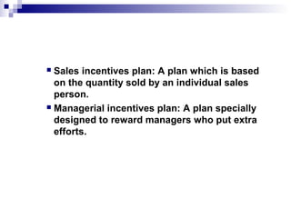  Sales incentives plan: A plan which is based
on the quantity sold by an individual sales
person.
 Managerial incentives plan: A plan specially
designed to reward managers who put extra
efforts.
 