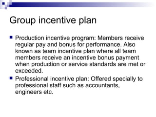 Group incentive plan
 Production incentive program: Members receive
regular pay and bonus for performance. Also
known as team incentive plan where all team
members receive an incentive bonus payment
when production or service standards are met or
exceeded.
 Professional incentive plan: Offered specially to
professional staff such as accountants,
engineers etc.
 