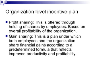 Organization level incentive plan
 Profit sharing: This is offered through
holding of shares by employees. Based on
overall profitability of the organization.
 Gain sharing: This is a plan under which
both employees and the organization
share financial gains according to a
predetermined formula that reflects
improved productivity and profitability.
 