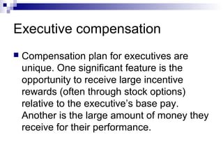 Executive compensation
 Compensation plan for executives are
unique. One significant feature is the
opportunity to receive large incentive
rewards (often through stock options)
relative to the executive’s base pay.
Another is the large amount of money they
receive for their performance.
 
