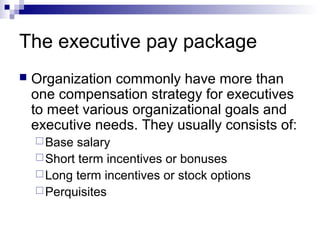 The executive pay package
 Organization commonly have more than
one compensation strategy for executives
to meet various organizational goals and
executive needs. They usually consists of:
Base salary
Short term incentives or bonuses
Long term incentives or stock options
Perquisites
 