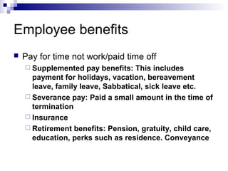 Employee benefits
 Pay for time not work/paid time off
 Supplemented pay benefits: This includes
payment for holidays, vacation, bereavement
leave, family leave, Sabbatical, sick leave etc.
 Severance pay: Paid a small amount in the time of
termination
 Insurance
 Retirement benefits: Pension, gratuity, child care,
education, perks such as residence. Conveyance
 
