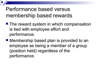 Performance based versus
membership based rewards
 The reward system in which compensation
is tied with employee effort and
performance.
 Membership based plan is provided to an
employee as being a member of a group
(position held) regardless of the
performance.
 
