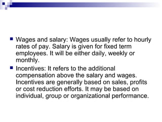  Wages and salary: Wages usually refer to hourly
rates of pay. Salary is given for fixed term
employees. It will be either daily, weekly or
monthly.
 Incentives: It refers to the additional
compensation above the salary and wages.
Incentives are generally based on sales, profits
or cost reduction efforts. It may be based on
individual, group or organizational performance.
 