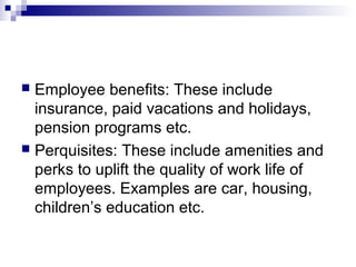  Employee benefits: These include
insurance, paid vacations and holidays,
pension programs etc.
 Perquisites: These include amenities and
perks to uplift the quality of work life of
employees. Examples are car, housing,
children’s education etc.
 