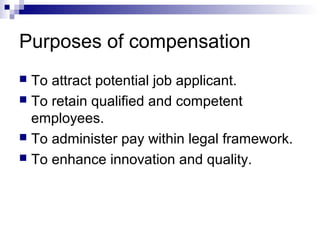 Purposes of compensation
 To attract potential job applicant.
 To retain qualified and competent
employees.
 To administer pay within legal framework.
 To enhance innovation and quality.
 
