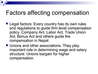 Factors affecting compensation
 Legal factors: Every country has its own rules
and regulations to guide firm level compensation
policy. Company Act, Labor Act, Trade Union
Act, Bonus Act and others guide the
compensation in Nepal.
 Unions and other associations: They play
important role in determining wage and salary
structure. Unions bargain for higher
compensation.
 