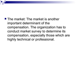  The market: The market is another
important determinant of the
compensation. The organization has to
conduct market survey to determine its
compensation, especially those which are
highly technical or professional.
 