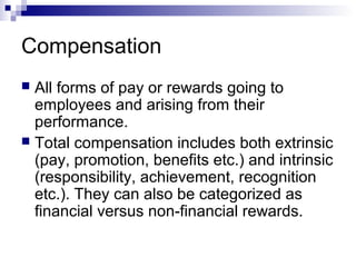 Compensation
 All forms of pay or rewards going to
employees and arising from their
performance.
 Total compensation includes both extrinsic
(pay, promotion, benefits etc.) and intrinsic
(responsibility, achievement, recognition
etc.). They can also be categorized as
financial versus non-financial rewards.
 