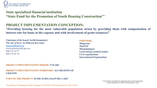 State specialised financial institution
“State Fund for the Promotion of Youth Housing Construction”**
PROJECT IMPLEMENTATION CONCEPTION:
“Providing housing for the most vulnerable population strata by providing them with compensation of
interest rate for loans at the expense and with involvement of grant resources”
Chairman of the board: Serhii Komnatnyi
The city of Kyiv, 2a Maksym Kryvonos
interel@fhb.kiev.ua
www.molod-kredit.gov.ua
044 275 14 37
044 275 01 39
PARTNERS:
Mingerion
MinTOT
Minmolodsport
Local self-government bodies
Civic organizations
International Organizations
PROJECT IMPLEMENTATION PERIOD: 5 YEARS
PROJECT IMPLEMENTATION TERRITORY: ALL REGIONS OF
UKRAINE
COST OF THE PROJECT: 10 MIL EURO (316,59 MIL UAH)*
*According to Ukrdealing inter-bank exchange rate of EUR to UAH (buying rate) as of 06.12.2018
** © Translation into English was supported by the Council of Europe Project
«Internal Displacement in Ukraine: Building Solutions», 2019
 