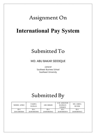 Assignment On
International Pay System
SubmittedTo
MD. ABU BAKAR SIDDIQUE
Lecturer
Southeast Business School
Southeast University
SubmittedBy
MEHER AFROJ
FAKRUL
HASSAN
ABU BOKER
A.M. AHSANUR
RAHMAN
TONMOY
MD. ABDUL
MUNIM
ID #
2018110005068
ID #
2018010005080
ID #
2018010005042
ID #
2018010005039
ID #
2018010005052
 