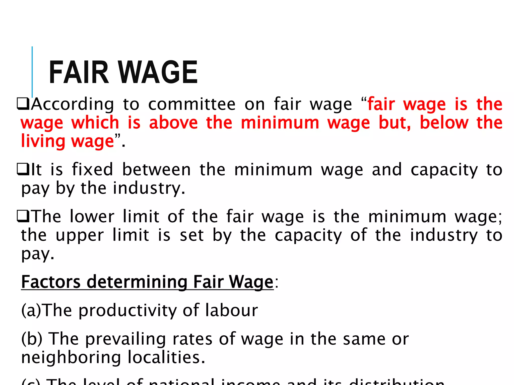 FAIR WAGE
According to committee on fair wage “fair wage is the
wage which is above the minimum wage but, below the
living wage”.
It is fixed between the minimum wage and capacity to
pay by the industry.
The lower limit of the fair wage is the minimum wage;
the upper limit is set by the capacity of the industry to
pay.
Factors determining Fair Wage:
(a)The productivity of labour
(b) The prevailing rates of wage in the same or
neighboring localities.
 