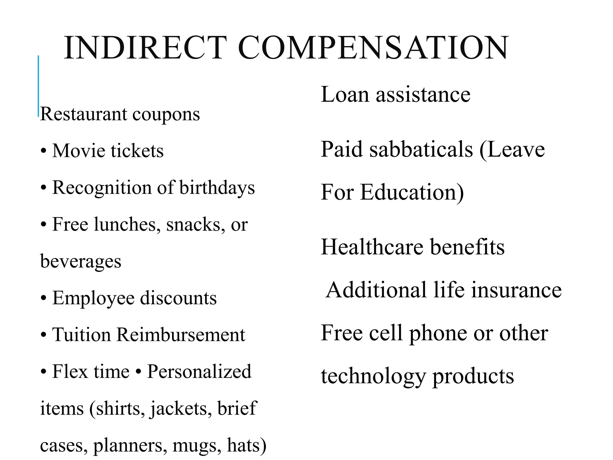 INDIRECT COMPENSATION
Restaurant coupons
• Movie tickets
• Recognition of birthdays
• Free lunches, snacks, or
beverages
• Employee discounts
• Tuition Reimbursement
• Flex time • Personalized
items (shirts, jackets, brief
cases, planners, mugs, hats)
Loan assistance
Paid sabbaticals (Leave
For Education)
Healthcare benefits
Additional life insurance
Free cell phone or other
technology products
 