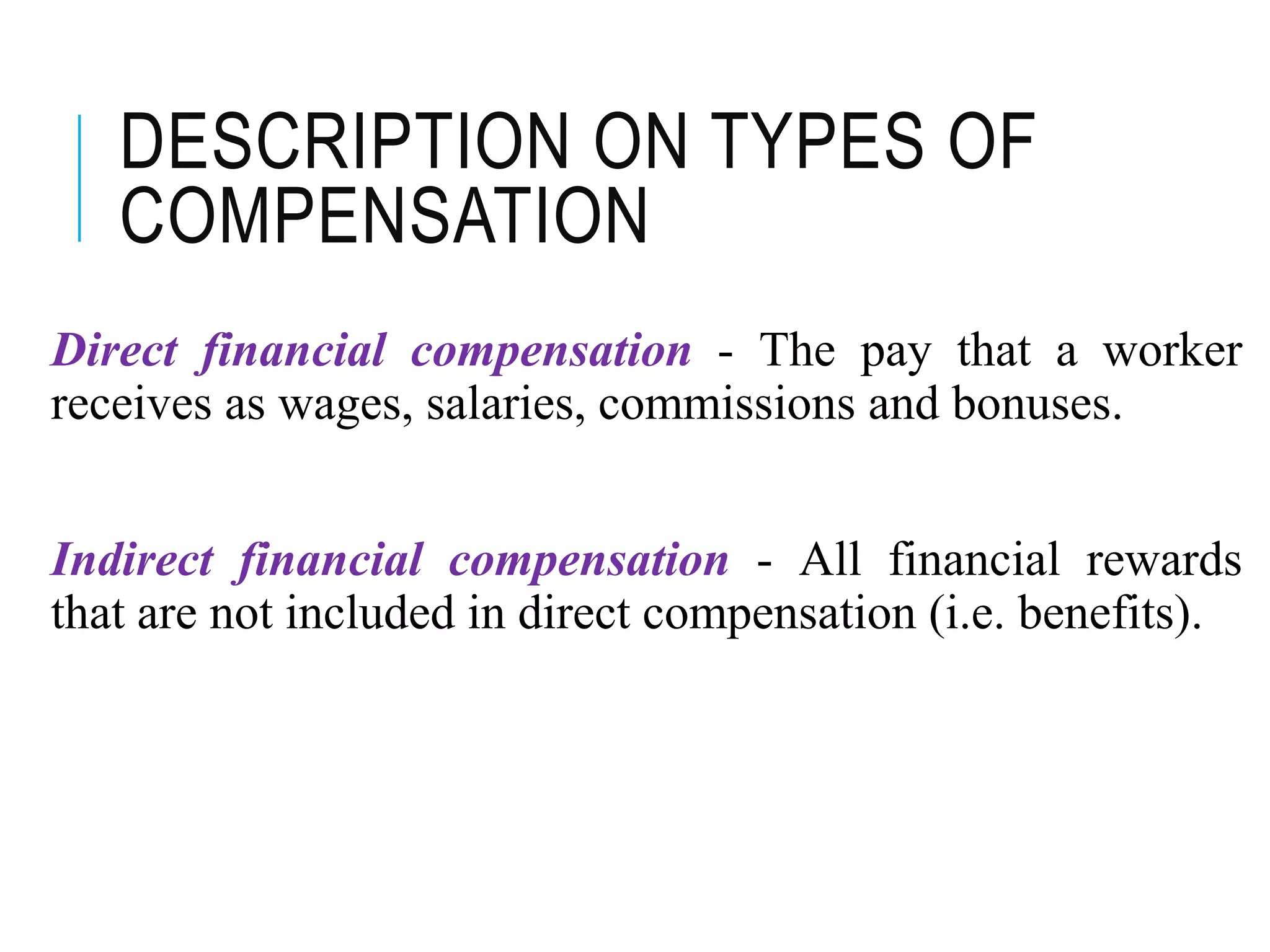 DESCRIPTION ON TYPES OF
COMPENSATION
Direct financial compensation - The pay that a worker
receives as wages, salaries, commissions and bonuses.
Indirect financial compensation - All financial rewards
that are not included in direct compensation (i.e. benefits).
 
