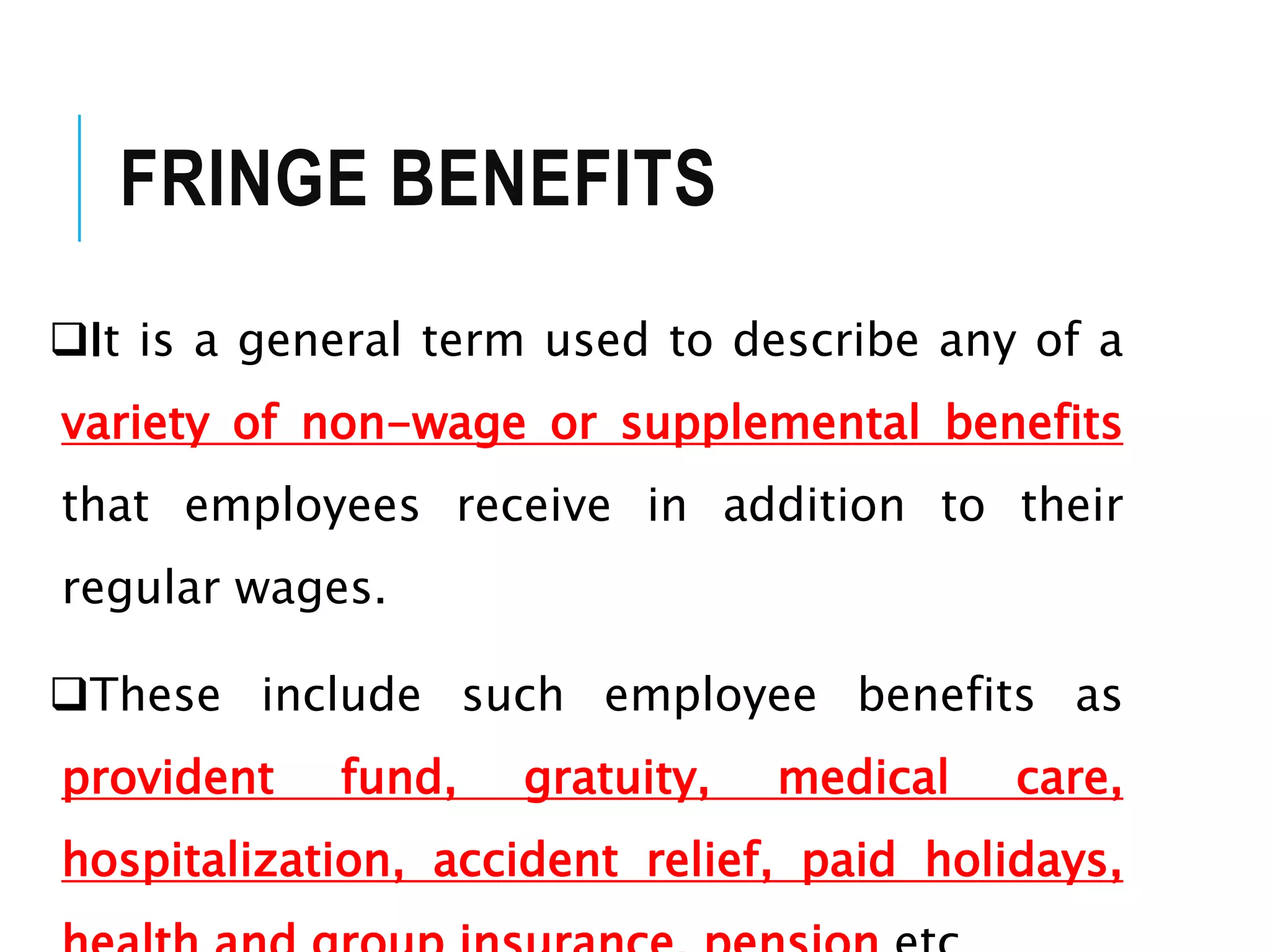 FRINGE BENEFITS
It is a general term used to describe any of a
variety of non-wage or supplemental benefits
that employees receive in addition to their
regular wages.
These include such employee benefits as
provident fund, gratuity, medical care,
hospitalization, accident relief, paid holidays,
 