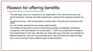 Reason for offering benefits
The total wage cost of an employee to the organization is far more than the pay rate
of that employee. Likewise, the total compensation reward of the employee exceeds his
or
her take-home pay. Total compensation consists partly of the pay of the employee and
partly
of a set of other rewards that are loosely called benefits.
The addition of these items to the compensation package considerably complicates
all aspects of the administration of compensation — from the compensation strategy to
the implementation of the plan. Benefits are unlike base pay in that they are awarded for
different objectives, they are not periodically given, they are oftentimes deferred rather
than current, and they require different types of administration.
 