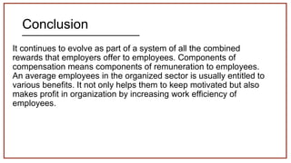 Conclusion
It continues to evolve as part of a system of all the combined
rewards that employers offer to employees. Components of
compensation means components of remuneration to employees.
An average employees in the organized sector is usually entitled to
various benefits. It not only helps them to keep motivated but also
makes profit in organization by increasing work efficiency of
employees.
 
