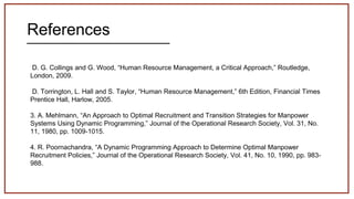 References
D. G. Collings and G. Wood, “Human Resource Management, a Critical Approach,” Routledge,
London, 2009.
D. Torrington, L. Hall and S. Taylor, “Human Resource Management,” 6th Edition, Financial Times
Prentice Hall, Harlow, 2005.
3. A. Mehlmann, “An Approach to Optimal Recruitment and Transition Strategies for Manpower
Systems Using Dynamic Programming,” Journal of the Operational Research Society, Vol. 31, No.
11, 1980, pp. 1009-1015.
4. R. Poornachandra, “A Dynamic Programming Approach to Determine Optimal Manpower
Recruitment Policies,” Journal of the Operational Research Society, Vol. 41, No. 10, 1990, pp. 983-
988.
 
