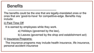 Benefits
The benefits could be the one that are legally-mandated ones or the
ones that are ‘good-to-have’ for competitive-edge. Benefits may
include:
ii) Paid Time Off
It is earned by employees while they work.
a) Holidays (governed by the law),
b) Leaves (governed by the shop and establishment act)
ii) Insurance Programs:
The insurance programs may include health insurance, life insurance,
personal accident insurance
 