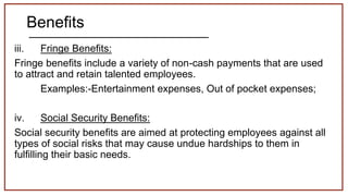 Benefits
iii. Fringe Benefits:
Fringe benefits include a variety of non-cash payments that are used
to attract and retain talented employees.
Examples:-Entertainment expenses, Out of pocket expenses;
iv. Social Security Benefits:
Social security benefits are aimed at protecting employees against all
types of social risks that may cause undue hardships to them in
fulfilling their basic needs.
 