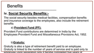 Benefits
iv. Social Security Benefits:-
The social security besides medical facilities, compensation benefits
and insurance coverage to the employees, also include the retirement
benefits
a) Provident Fund (PF):
Provident Fund contributions are determined in India by the
Employees Provident Fund and Miscellaneous Provisions Act, 1952.
b)Gratuity:
Gratuity is also a type of retirement benefit paid to an employee.
Gratuity is linked to the number of years of service and is paid only to
 