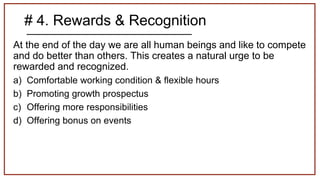 # 4. Rewards & Recognition
At the end of the day we are all human beings and like to compete
and do better than others. This creates a natural urge to be
rewarded and recognized.
a) Comfortable working condition & flexible hours
b) Promoting growth prospectus
c) Offering more responsibilities
d) Offering bonus on events
 
