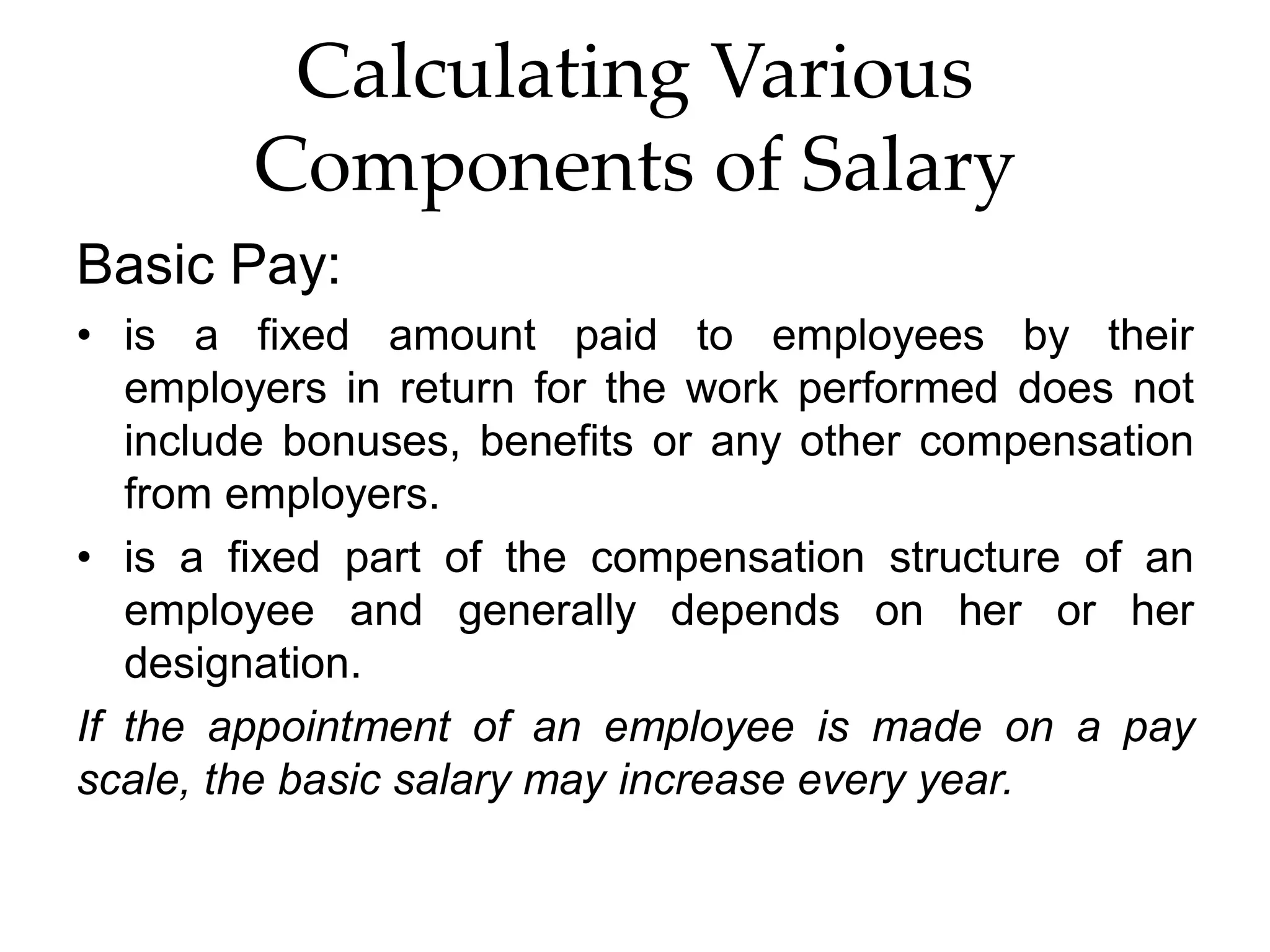 Calculating Various
Components of Salary
Basic Pay:
• is a fixed amount paid to employees by their
employers in return for the work performed does not
include bonuses, benefits or any other compensation
from employers.
• is a fixed part of the compensation structure of an
employee and generally depends on her or her
designation.
If the appointment of an employee is made on a pay
scale, the basic salary may increase every year.
 