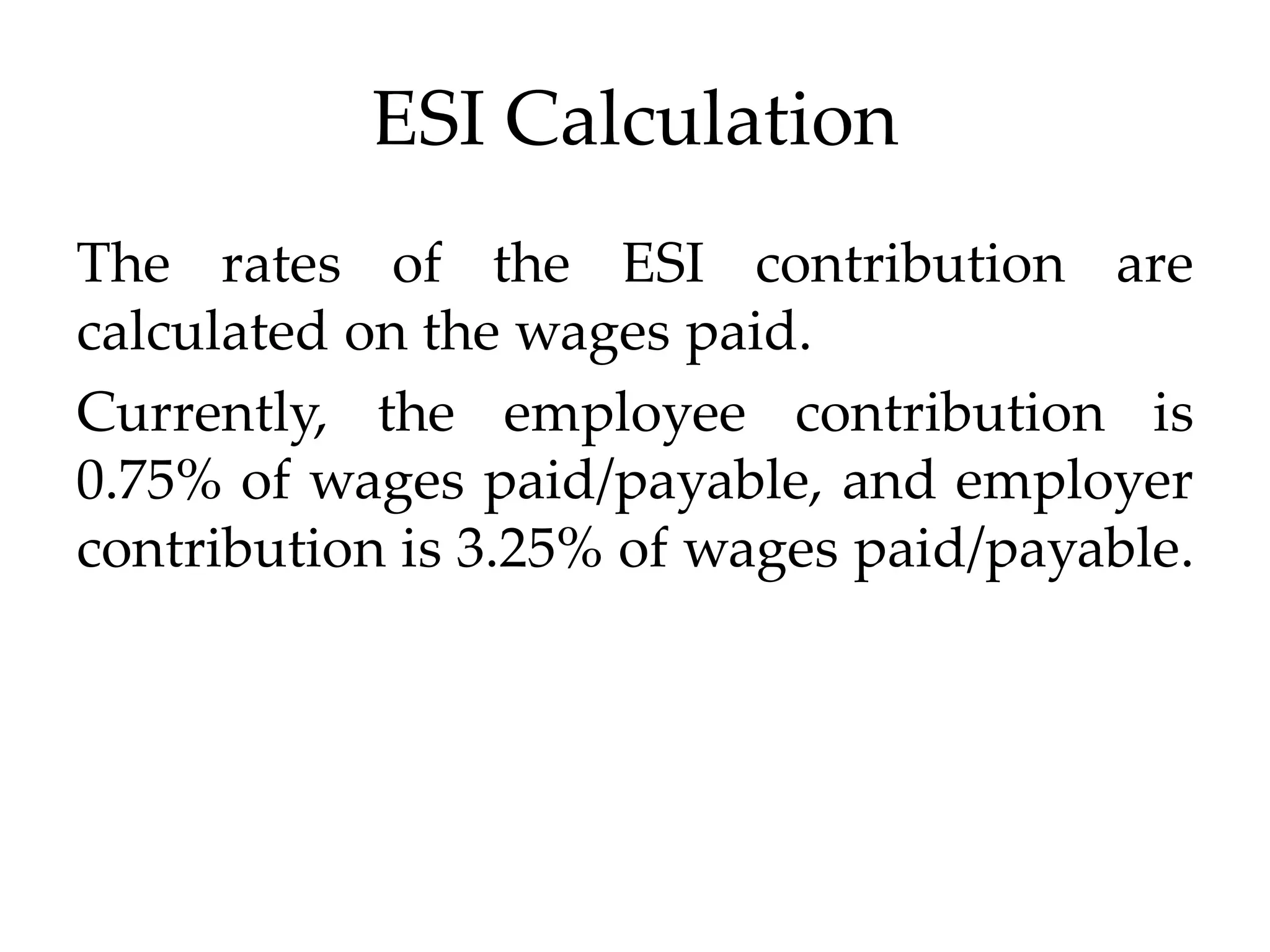 ESI Calculation
The rates of the ESI contribution are
calculated on the wages paid.
Currently, the employee contribution is
0.75% of wages paid/payable, and employer
contribution is 3.25% of wages paid/payable.
 