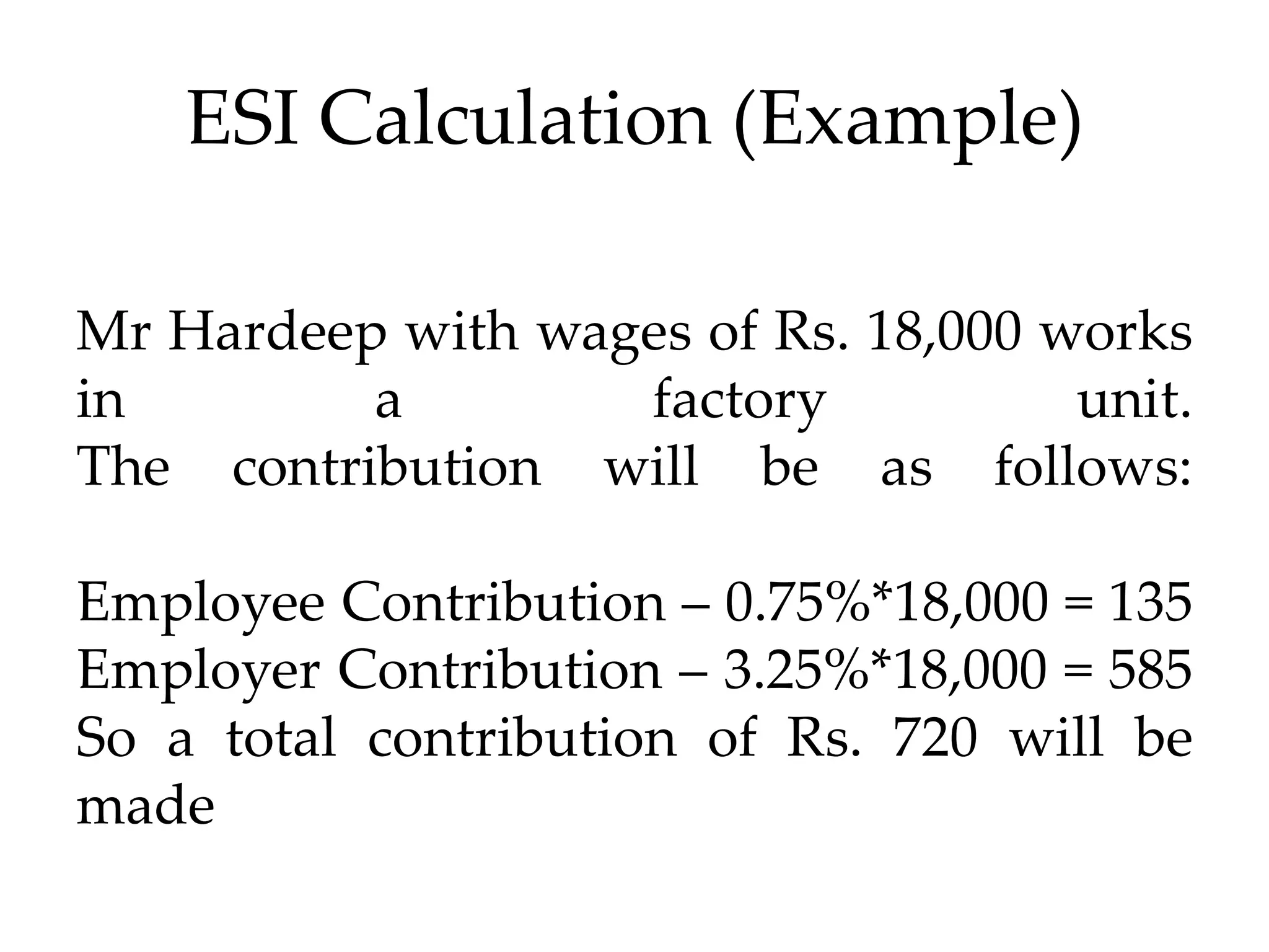 ESI Calculation (Example)
Mr Hardeep with wages of Rs. 18,000 works
in a factory unit.
The contribution will be as follows:
Employee Contribution – 0.75%*18,000 = 135
Employer Contribution – 3.25%*18,000 = 585
So a total contribution of Rs. 720 will be
made
 