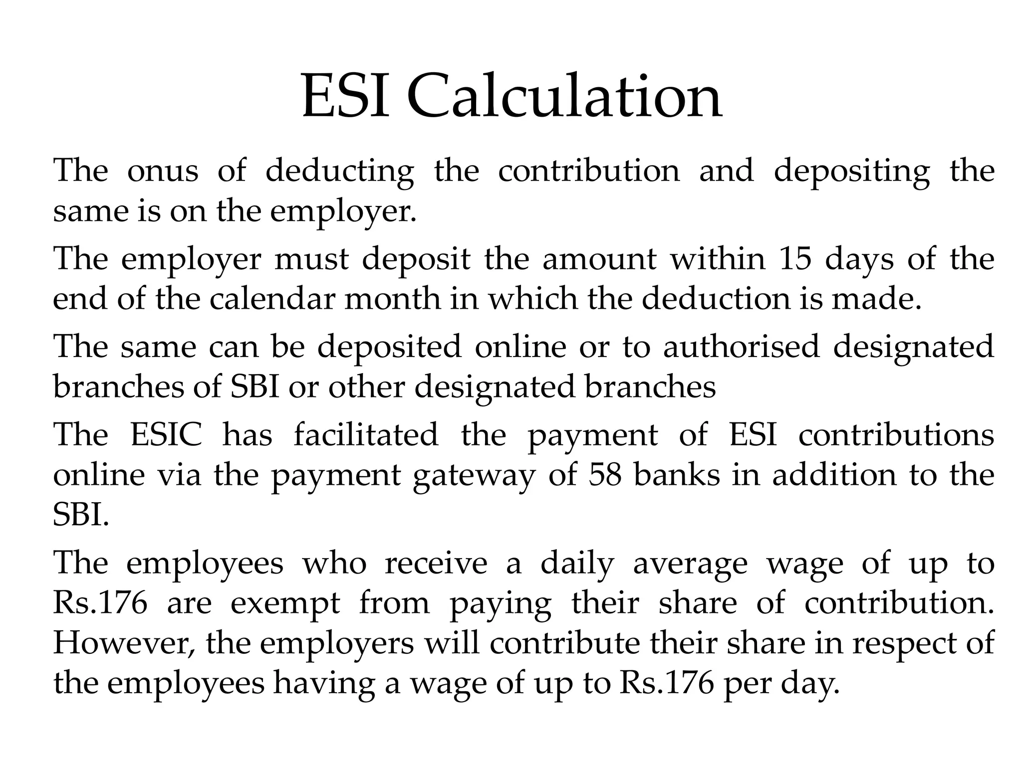 ESI Calculation
The onus of deducting the contribution and depositing the
same is on the employer.
The employer must deposit the amount within 15 days of the
end of the calendar month in which the deduction is made.
The same can be deposited online or to authorised designated
branches of SBI or other designated branches
The ESIC has facilitated the payment of ESI contributions
online via the payment gateway of 58 banks in addition to the
SBI.
The employees who receive a daily average wage of up to
Rs.176 are exempt from paying their share of contribution.
However, the employers will contribute their share in respect of
the employees having a wage of up to Rs.176 per day.
 