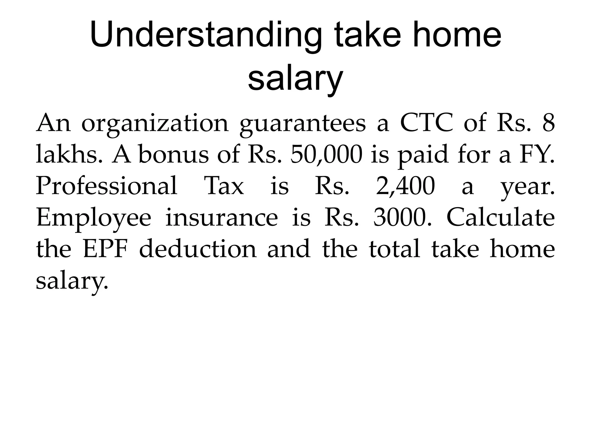 Understanding take home
salary
An organization guarantees a CTC of Rs. 8
lakhs. A bonus of Rs. 50,000 is paid for a FY.
Professional Tax is Rs. 2,400 a year.
Employee insurance is Rs. 3000. Calculate
the EPF deduction and the total take home
salary.
 