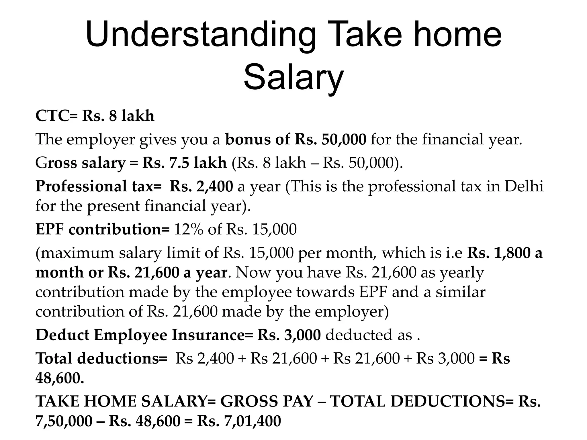 Understanding Take home
Salary
CTC= Rs. 8 lakh
The employer gives you a bonus of Rs. 50,000 for the financial year.
Gross salary = Rs. 7.5 lakh (Rs. 8 lakh – Rs. 50,000).
Professional tax= Rs. 2,400 a year (This is the professional tax in Delhi
for the present financial year).
EPF contribution= 12% of Rs. 15,000
(maximum salary limit of Rs. 15,000 per month, which is i.e Rs. 1,800 a
month or Rs. 21,600 a year. Now you have Rs. 21,600 as yearly
contribution made by the employee towards EPF and a similar
contribution of Rs. 21,600 made by the employer)
Deduct Employee Insurance= Rs. 3,000 deducted as .
Total deductions= Rs 2,400 + Rs 21,600 + Rs 21,600 + Rs 3,000 = Rs
48,600.
TAKE HOME SALARY= GROSS PAY – TOTAL DEDUCTIONS= Rs.
7,50,000 – Rs. 48,600 = Rs. 7,01,400
 