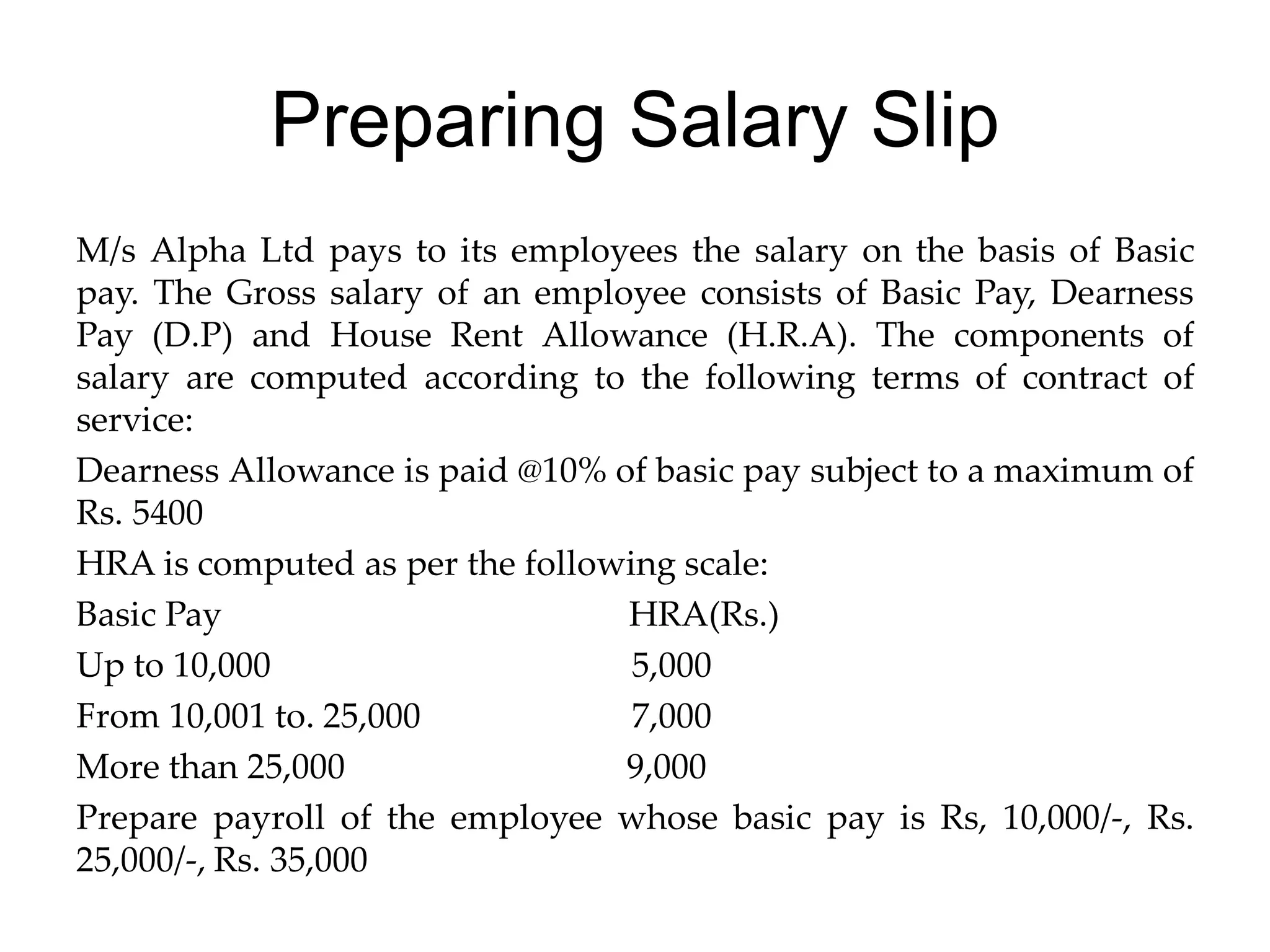 Preparing Salary Slip
M/s Alpha Ltd pays to its employees the salary on the basis of Basic
pay. The Gross salary of an employee consists of Basic Pay, Dearness
Pay (D.P) and House Rent Allowance (H.R.A). The components of
salary are computed according to the following terms of contract of
service:
Dearness Allowance is paid @10% of basic pay subject to a maximum of
Rs. 5400
HRA is computed as per the following scale:
Basic Pay HRA(Rs.)
Up to 10,000 5,000
From 10,001 to. 25,000 7,000
More than 25,000 9,000
Prepare payroll of the employee whose basic pay is Rs, 10,000/-, Rs.
25,000/-, Rs. 35,000
 
