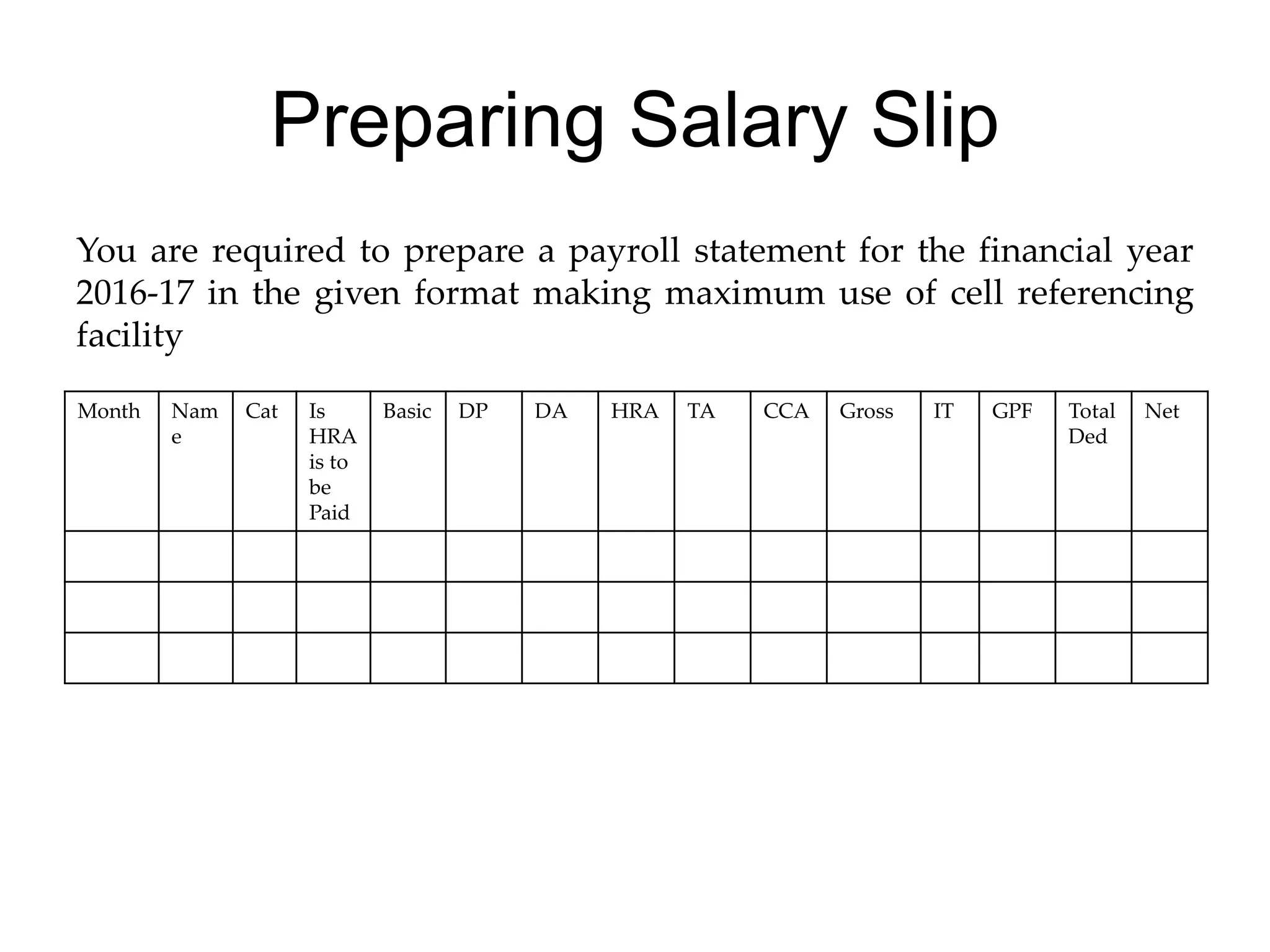 Preparing Salary Slip
You are required to prepare a payroll statement for the financial year
2016-17 in the given format making maximum use of cell referencing
facility
Month Nam
e
Cat Is
HRA
is to
be
Paid
Basic DP DA HRA TA CCA Gross IT GPF Total
Ded
Net
 