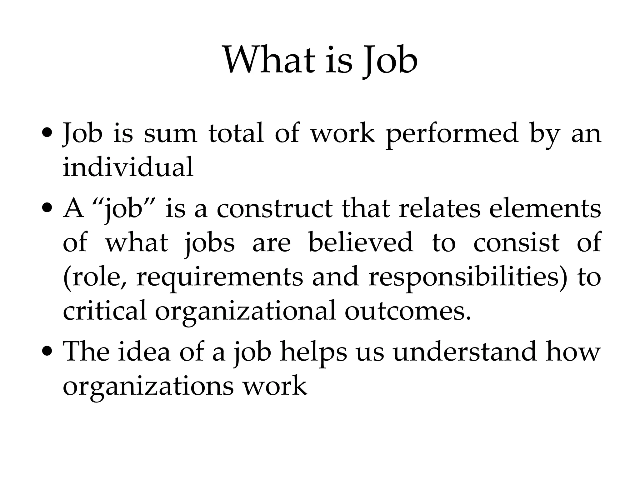 What is Job
• Job is sum total of work performed by an
individual
• A “job” is a construct that relates elements
of what jobs are believed to consist of
(role, requirements and responsibilities) to
critical organizational outcomes.
• The idea of a job helps us understand how
organizations work
 