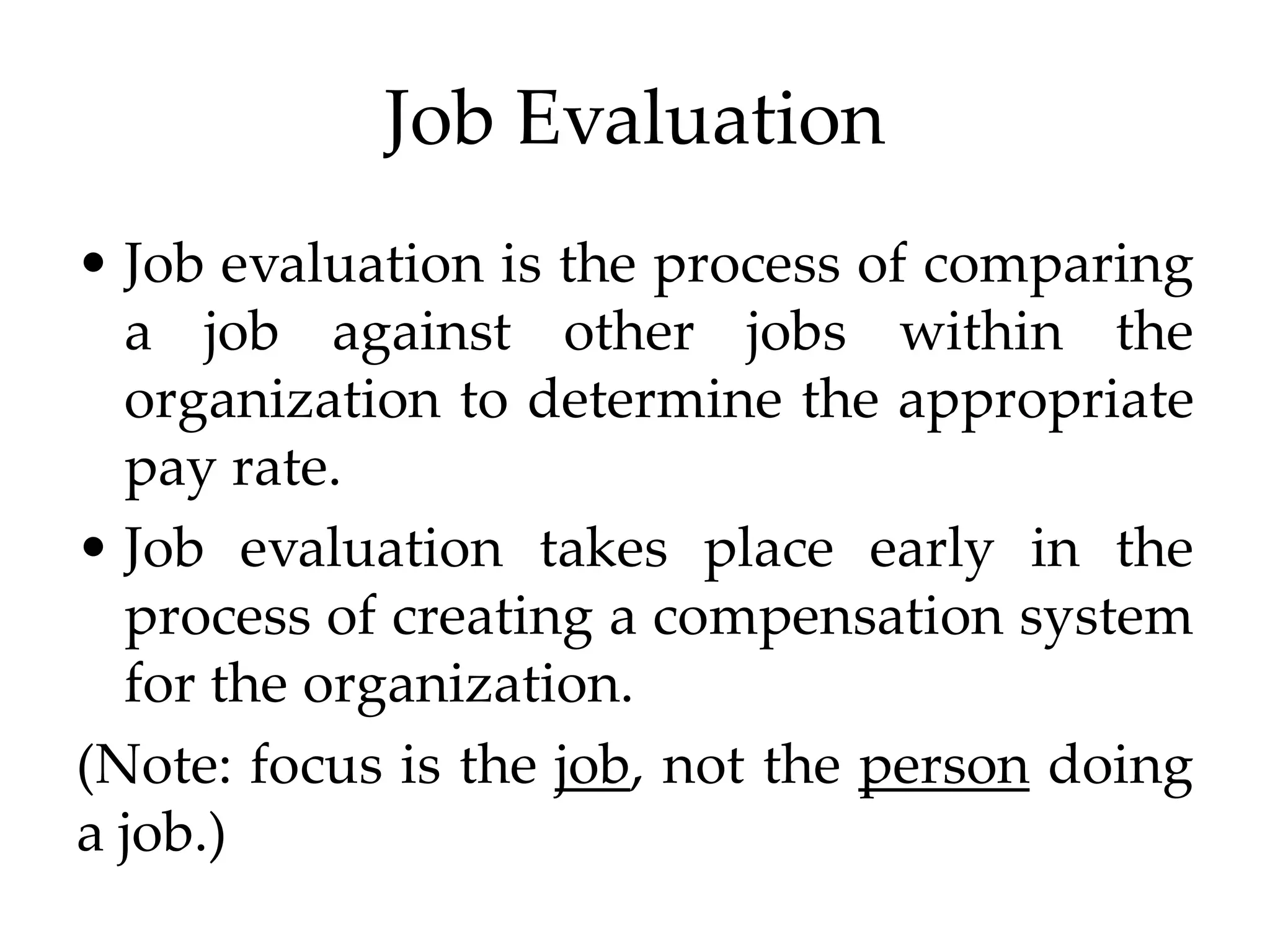 Job Evaluation
• Job evaluation is the process of comparing
a job against other jobs within the
organization to determine the appropriate
pay rate.
• Job evaluation takes place early in the
process of creating a compensation system
for the organization.
(Note: focus is the job, not the person doing
a job.)
 
